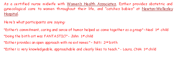 Text Box: As a certified nurse midwife with Women�s Health Associates, Esther provides obstetric and gynecological care to women throughout their life, and �catches babies� at Newton-Wellesley Hospital.Here�s what participants are saying:�Esther�s commitment, caring and sense of humor helped us come together as a group� �Neal  1st  child�Doing the birth art was FANTASTIC!� - John  1st child�Esther provides an open approach with no extremes� � Patti  2nd birth�Esther is very knowledgeable, approachable and clearly likes to teach.� - Laura, CNM  1st child